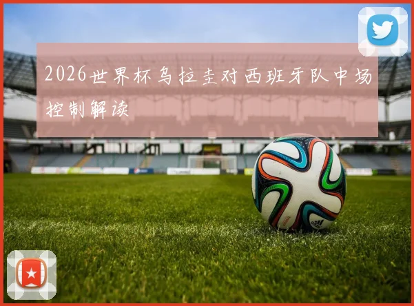 2026世界杯乌拉圭对西班牙队中场控制解读