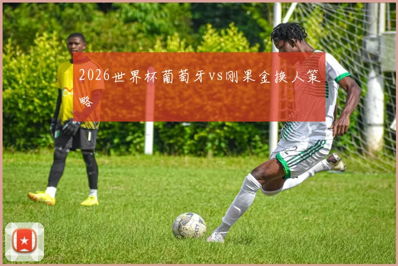 2026世界杯葡萄牙vs刚果金换人策略