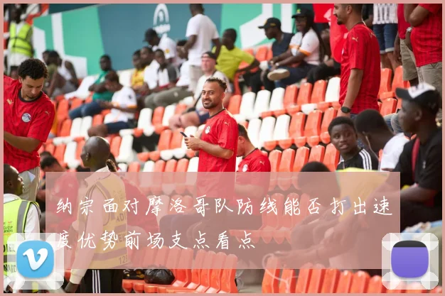 纳宗面对摩洛哥队防线能否打出速度优势前场支点看点