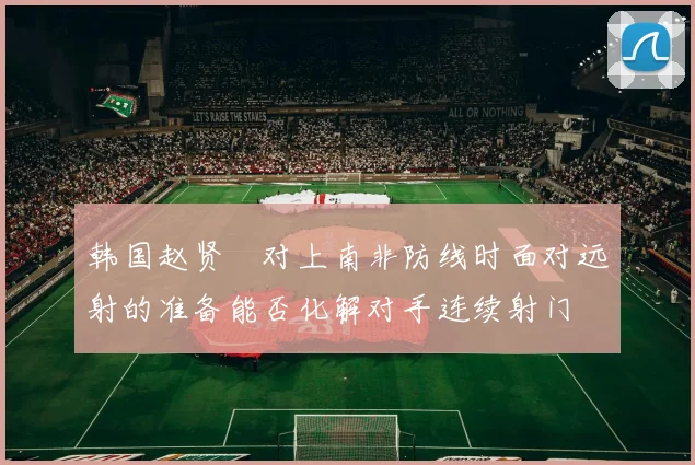 韩国赵贤祐对上南非防线时面对远射的准备能否化解对手连续射门