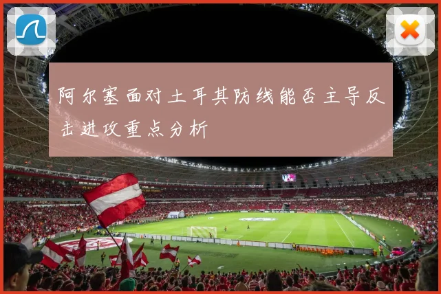 阿尔塞面对土耳其防线能否主导反击进攻重点分析