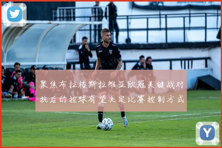 聚焦布拉格斯拉维亚欧冠关键战对抗后的控球有望决定比赛控制方式