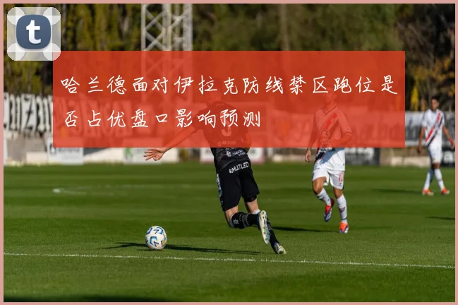 哈兰德面对伊拉克防线禁区跑位是否占优盘口影响预测