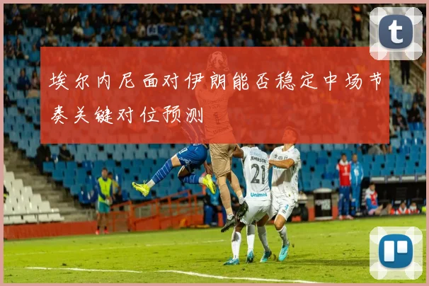 埃尔内尼面对伊朗能否稳定中场节奏关键对位预测