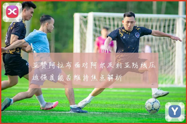 亚赞阿拉布面对阿尔及利亚防线压迫强度能否维持焦点解析