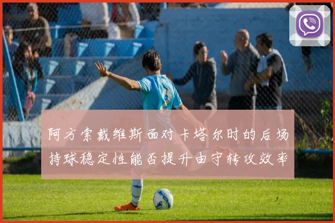 阿方索戴维斯面对卡塔尔时的后场持球稳定性能否提升由守转攻效率