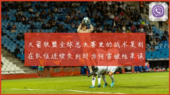 火箭联盟全球总决赛里的战术复刻在队伍连续失利时为何常被结果误导