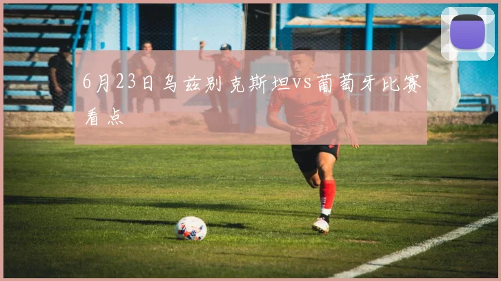 6月23日乌兹别克斯坦vs葡萄牙比赛看点