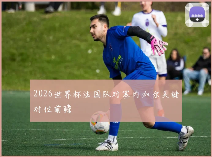 2026世界杯法国队对塞内加尔关键对位前瞻