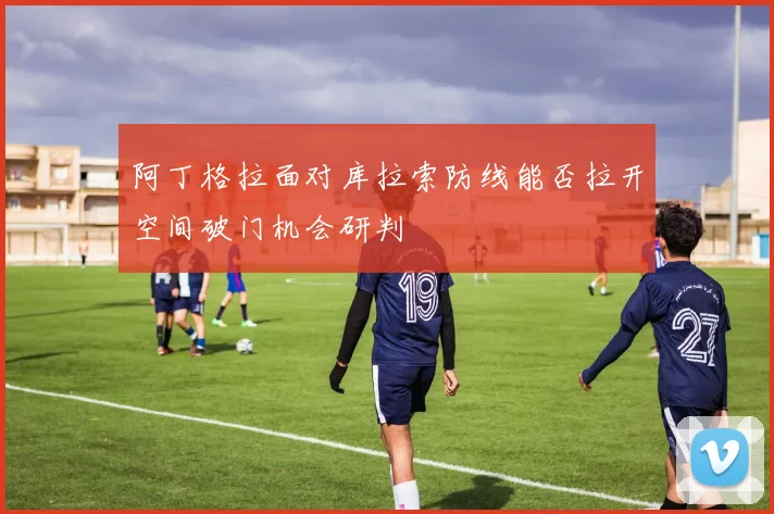 阿丁格拉面对库拉索防线能否拉开空间破门机会研判