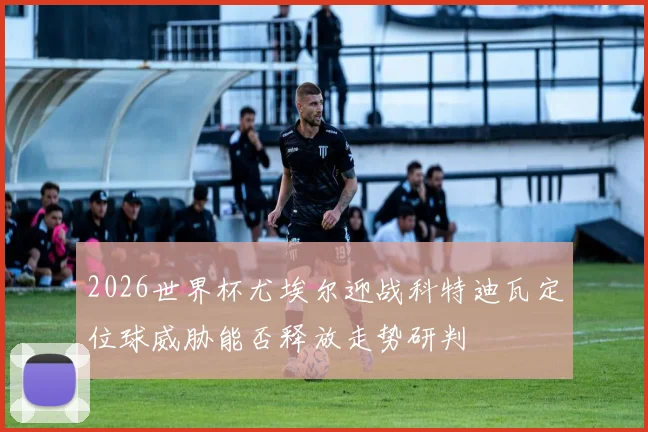2026世界杯尤埃尔迎战科特迪瓦定位球威胁能否释放走势研判