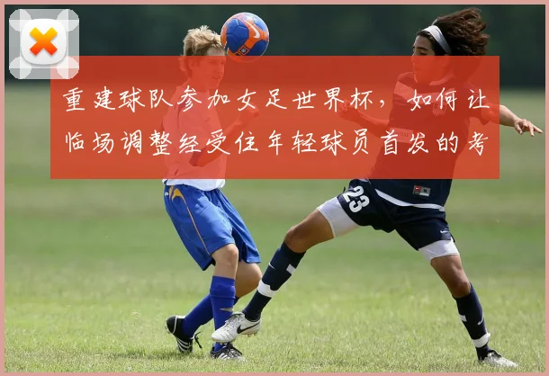 重建球队参加女足世界杯，如何让临场调整经受住年轻球员首发的考验