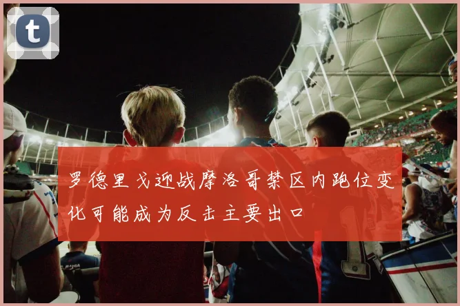 罗德里戈迎战摩洛哥禁区内跑位变化可能成为反击主要出口