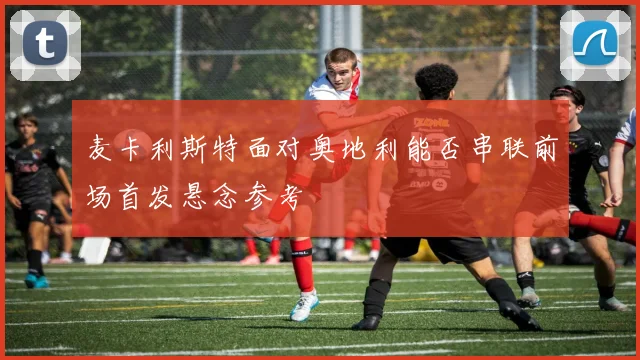 麦卡利斯特面对奥地利能否串联前场首发悬念参考