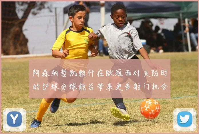阿森纳哲凯赖什在欧冠面对夹防时的护球分球能否带来更多射门机会