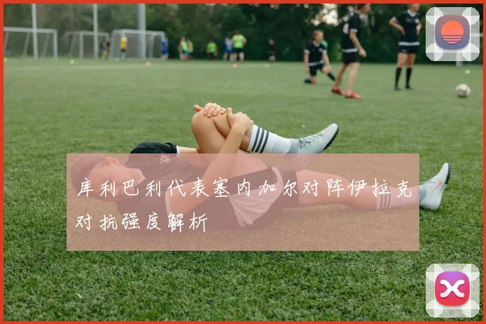 库利巴利代表塞内加尔对阵伊拉克对抗强度解析
