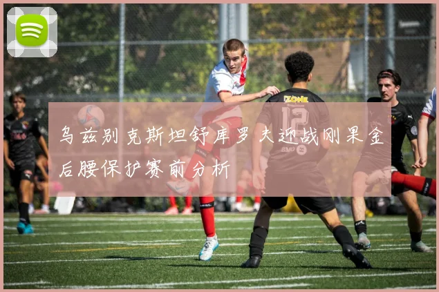 乌兹别克斯坦舒库罗夫迎战刚果金后腰保护赛前分析