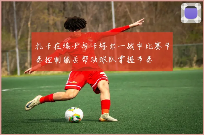 扎卡在瑞士与卡塔尔一战中比赛节奏控制能否帮助球队掌握节奏