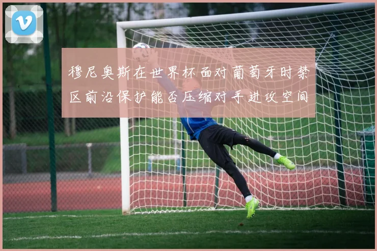 穆尼奥斯在世界杯面对葡萄牙时禁区前沿保护能否压缩对手进攻空间