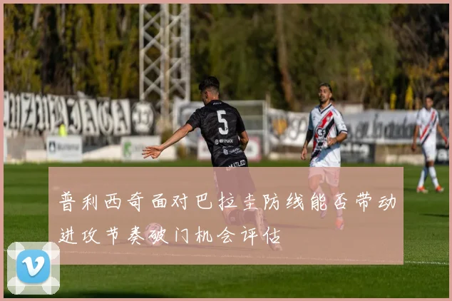 普利西奇面对巴拉圭防线能否带动进攻节奏破门机会评估