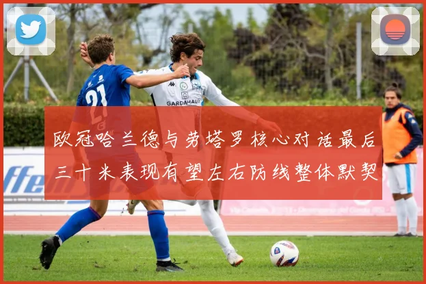 欧冠哈兰德与劳塔罗核心对话最后三十米表现有望左右防线整体默契