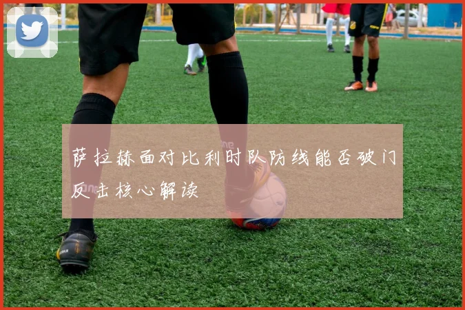 萨拉赫面对比利时队防线能否破门反击核心解读