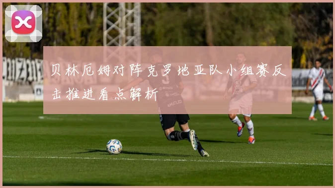 贝林厄姆对阵克罗地亚队小组赛反击推进看点解析
