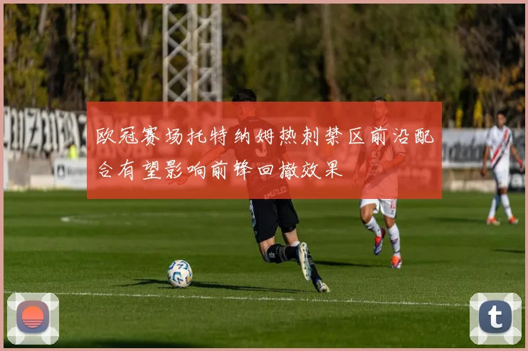 欧冠赛场托特纳姆热刺禁区前沿配合有望影响前锋回撤效果