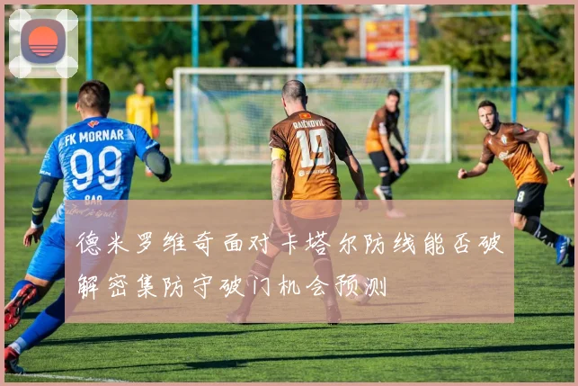 德米罗维奇面对卡塔尔防线能否破解密集防守破门机会预测