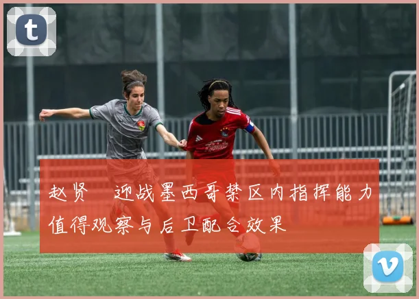 赵贤祐迎战墨西哥禁区内指挥能力值得观察与后卫配合效果