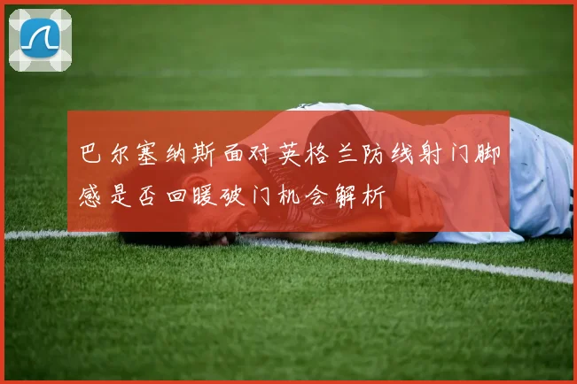 巴尔塞纳斯面对英格兰防线射门脚感是否回暖破门机会解析