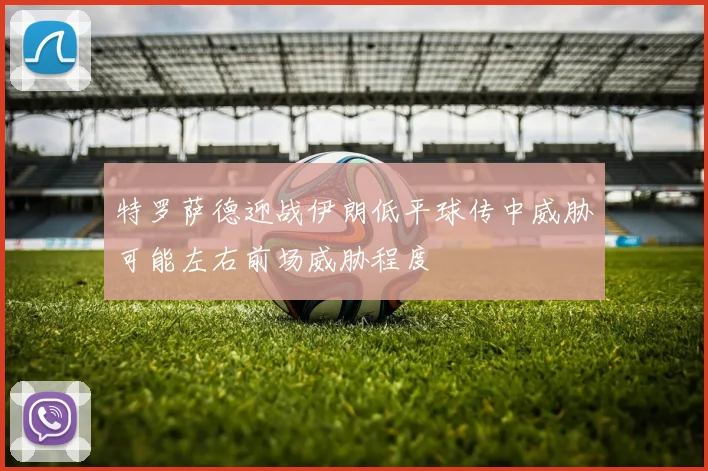 特罗萨德迎战伊朗低平球传中威胁可能左右前场威胁程度