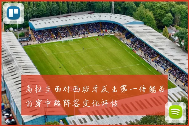 乌拉圭面对西班牙反击第一传能否打穿中路阵容变化评估