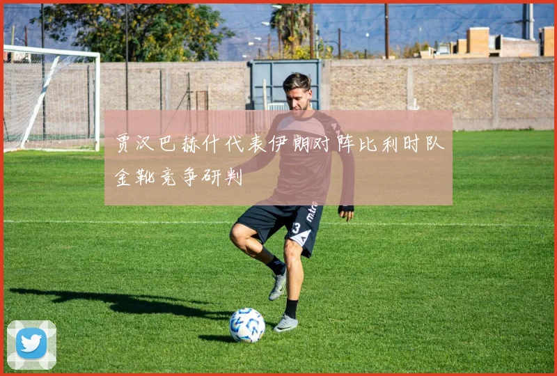 贾汉巴赫什代表伊朗对阵比利时队金靴竞争研判