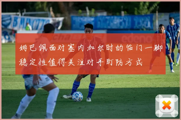 姆巴佩面对塞内加尔时的临门一脚稳定性值得关注对手盯防方式