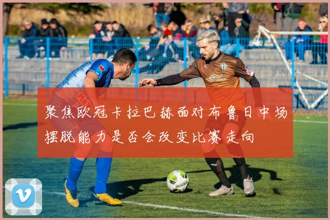 聚焦欧冠卡拉巴赫面对布鲁日中场摆脱能力是否会改变比赛走向