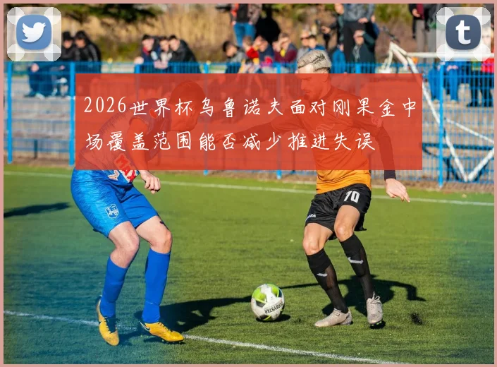 2026世界杯乌鲁诺夫面对刚果金中场覆盖范围能否减少推进失误