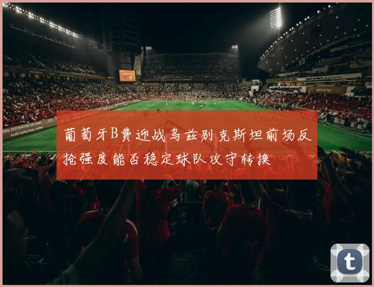 葡萄牙B费迎战乌兹别克斯坦前场反抢强度能否稳定球队攻守转换