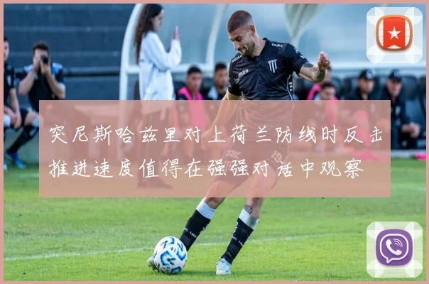 突尼斯哈兹里对上荷兰防线时反击推进速度值得在强强对话中观察