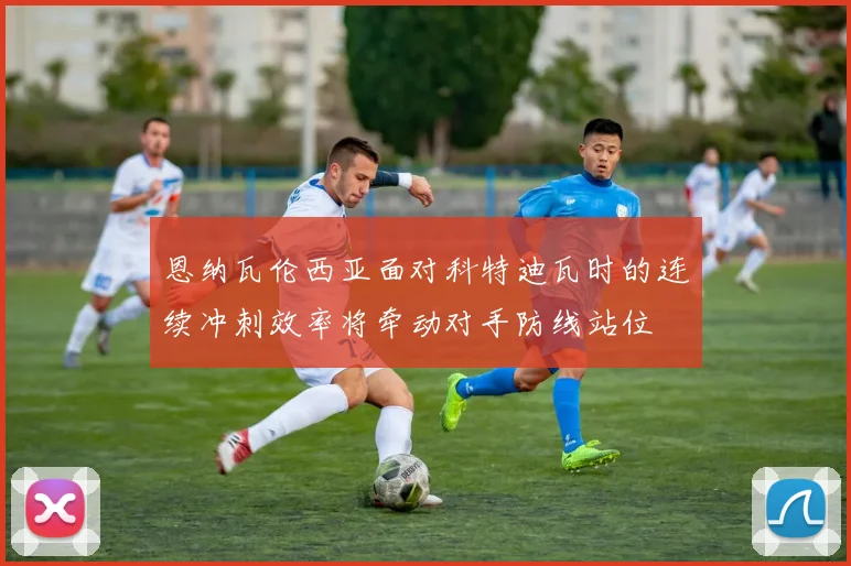 恩纳瓦伦西亚面对科特迪瓦时的连续冲刺效率将牵动对手防线站位