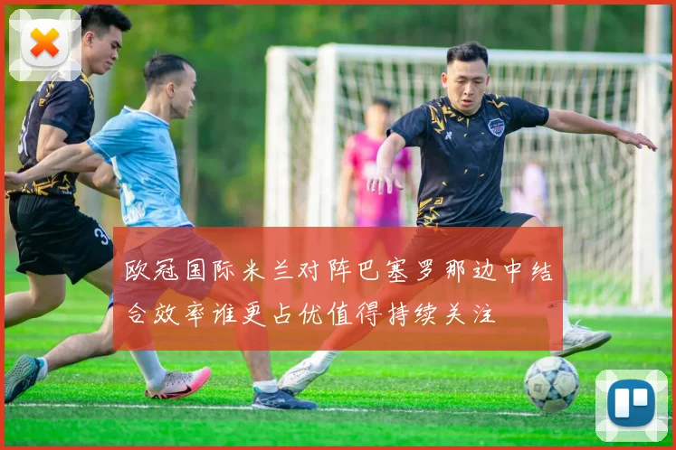 欧冠国际米兰对阵巴塞罗那边中结合效率谁更占优值得持续关注