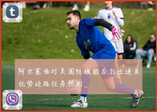 阿尔塞面对美国防线能否打出速度优势边路任务预测