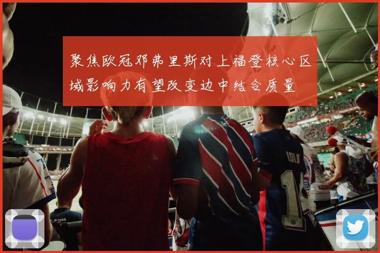 聚焦欧冠邓弗里斯对上福登核心区域影响力有望改变边中结合质量