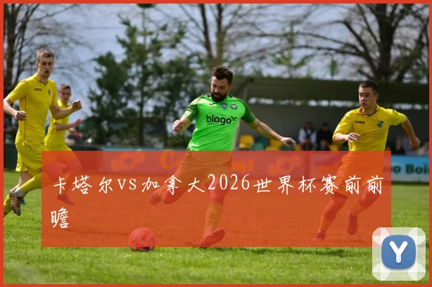 卡塔尔vs加拿大2026世界杯赛前前瞻
