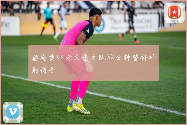 赫塔费vs考文垂主队32分钟替补补射得手