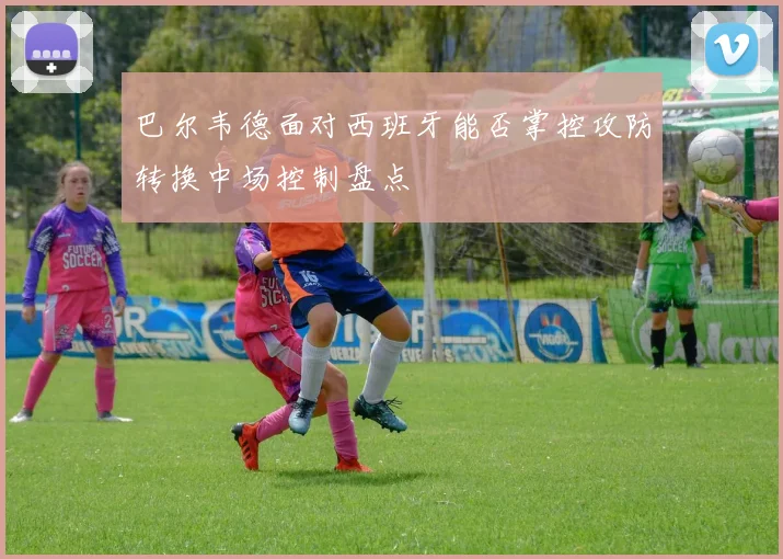 巴尔韦德面对西班牙能否掌控攻防转换中场控制盘点