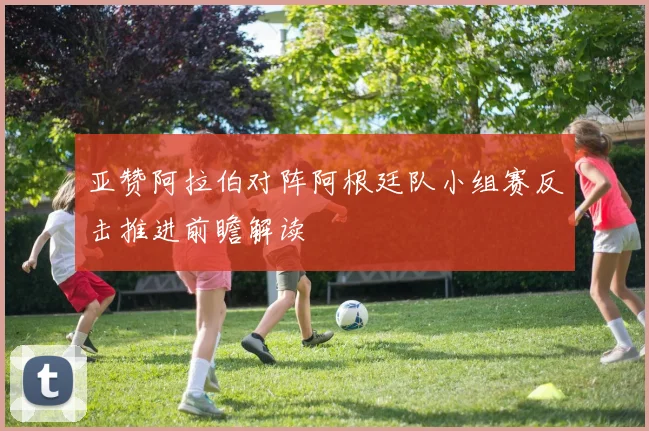 亚赞阿拉伯对阵阿根廷队小组赛反击推进前瞻解读