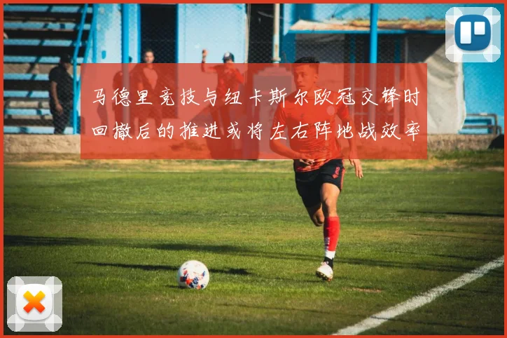 马德里竞技与纽卡斯尔欧冠交锋时回撤后的推进或将左右阵地战效率