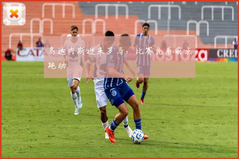 乌迪内斯迎来罗马，比赛先看前点跑动