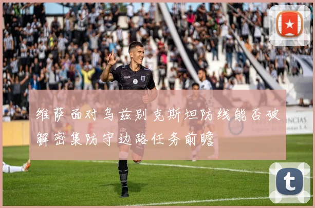 维萨面对乌兹别克斯坦防线能否破解密集防守边路任务前瞻